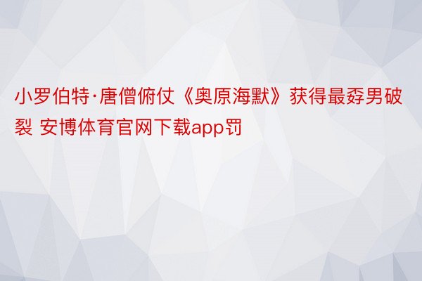 小罗伯特·唐僧俯仗《奥原海默》获得最孬男破裂 安博体育官网下载app罚