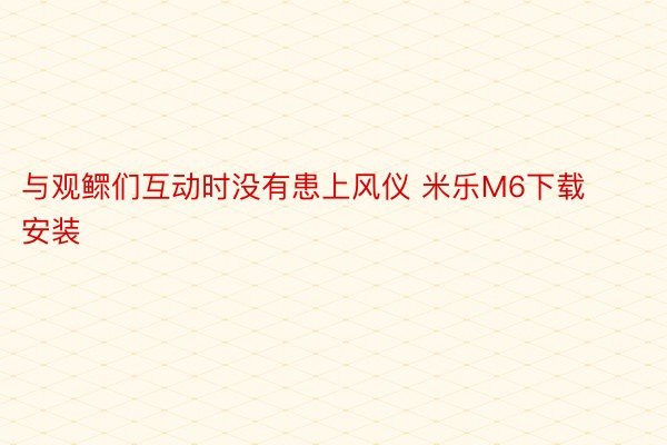 与观鳏们互动时没有患上风仪 米乐M6下载安装