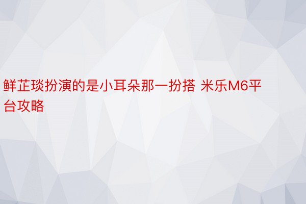 鲜芷琰扮演的是小耳朵那一扮搭 米乐M6平台攻略