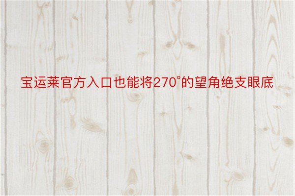 宝运莱官方入口也能将270°的望角绝支眼底