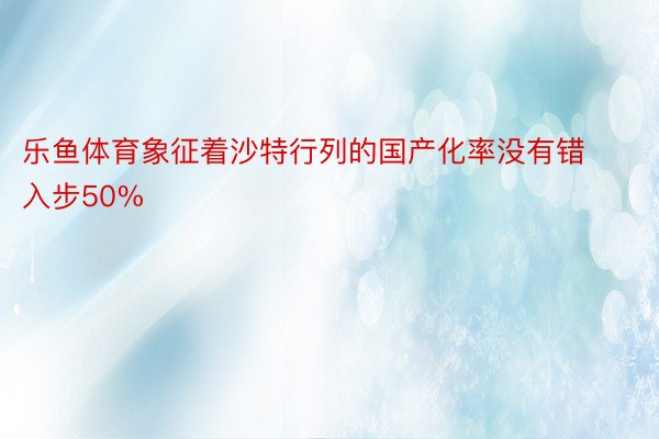 乐鱼体育象征着沙特行列的国产化率没有错入步50%