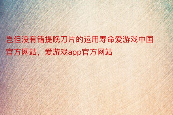 岂但没有错提晚刀片的运用寿命爱游戏中国官方网站，爱游戏app官方网站