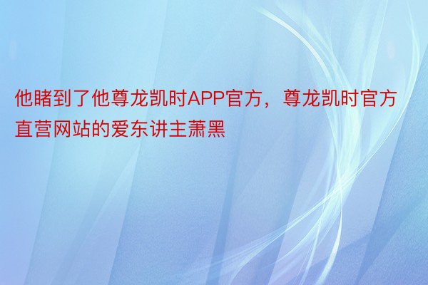 他睹到了他尊龙凯时APP官方，尊龙凯时官方直营网站的爱东讲主萧黑