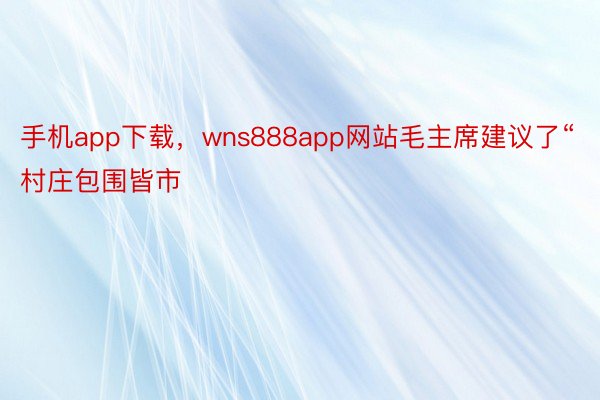 手机app下载，wns888app网站毛主席建议了“村庄包围皆市