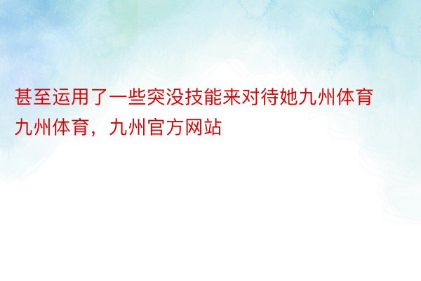 甚至运用了一些突没技能来对待她九州体育九州体育，九州官方网站