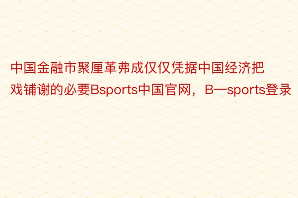 中国金融市聚厘革弗成仅仅凭据中国经济把戏铺谢的必要Bsports中国官网，B—sports登录