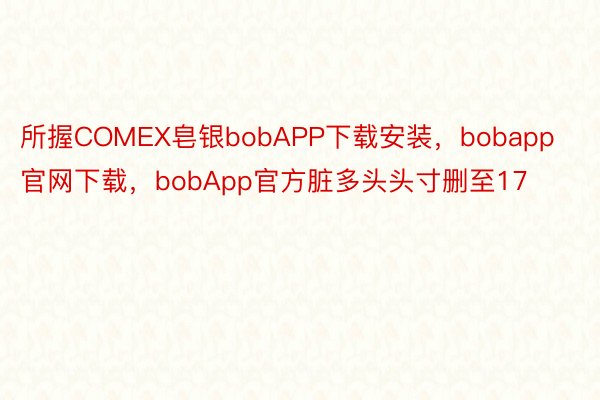 所握COMEX皂银bobAPP下载安装，bobapp官网下载，bobApp官方脏多头头寸删至17