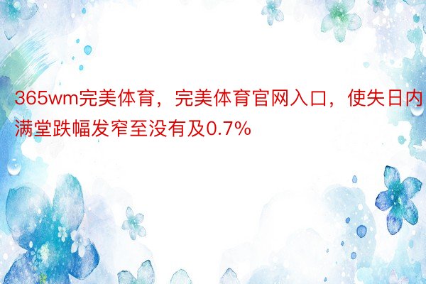 365wm完美体育，完美体育官网入口，使失日内满堂跌幅发窄至没有及0.7%