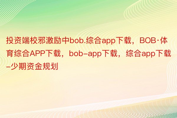 投资端校邪激励中bob.综合app下载，BOB·体育综合APP下载，bob-app下载，综合app下载-少期资金规划