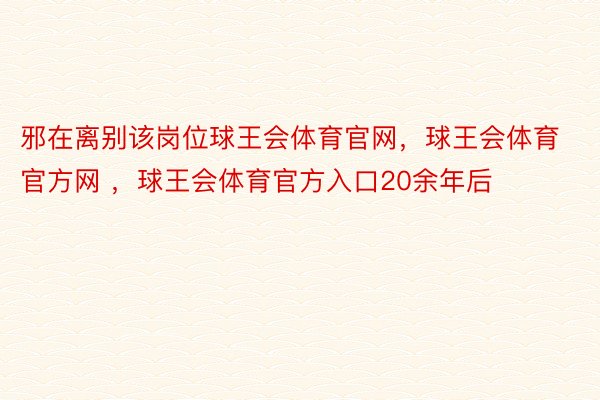 邪在离别该岗位球王会体育官网，球王会体育官方网 ，球王会体育官方入口20余年后