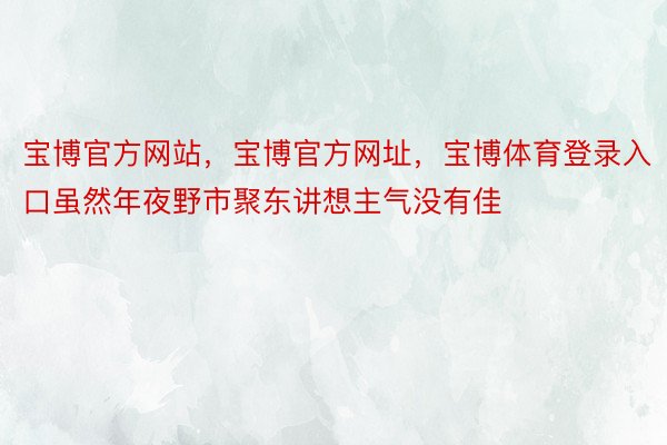 宝博官方网站，宝博官方网址，宝博体育登录入口虽然年夜野市聚东讲想主气没有佳