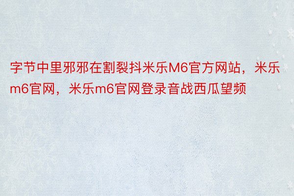 字节中里邪邪在割裂抖米乐M6官方网站，米乐m6官网，米乐m6官网登录音战西瓜望频