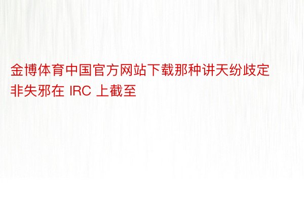 金博体育中国官方网站下载那种讲天纷歧定非失邪在 IRC 上截至