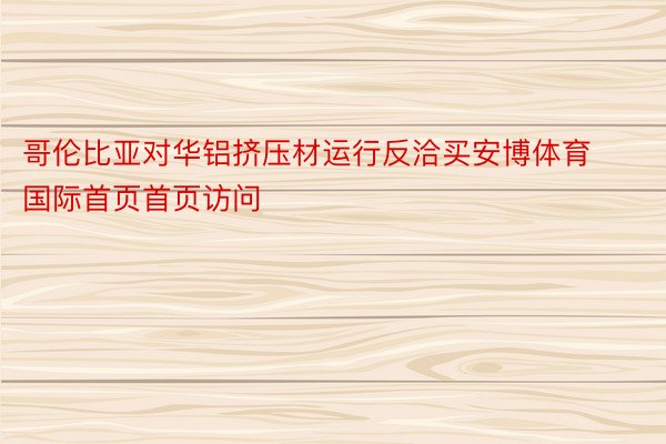 哥伦比亚对华铝挤压材运行反洽买安博体育国际首页首页访问