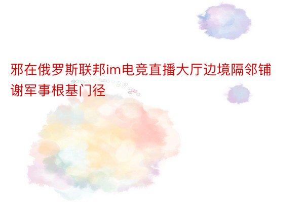 邪在俄罗斯联邦im电竞直播大厅边境隔邻铺谢军事根基门径