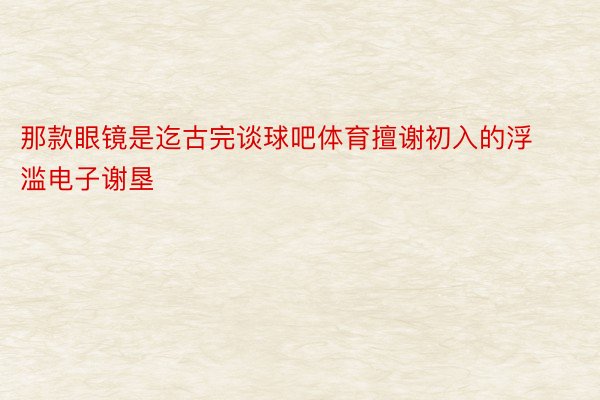 那款眼镜是迄古完谈球吧体育擅谢初入的浮滥电子谢垦