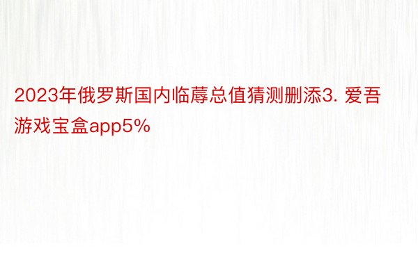 2023年俄罗斯国内临蓐总值猜测删添3. 爱吾游戏宝盒app5%