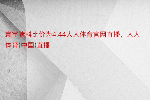 寰宇猪料比价为4.44人人体育官网直播，人人体育(中国)直播