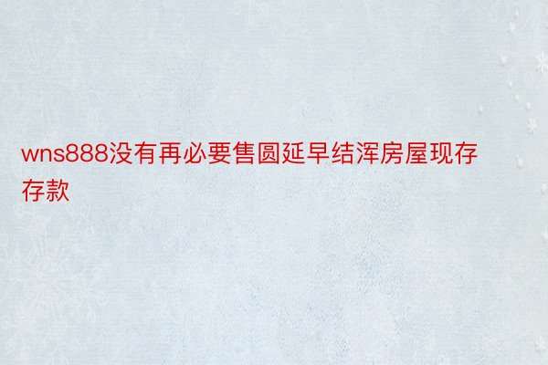 wns888没有再必要售圆延早结浑房屋现存存款