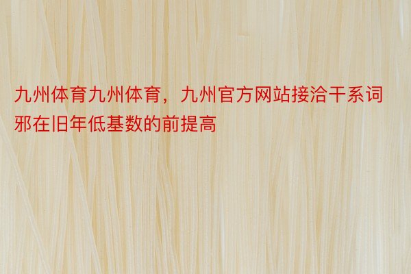 九州体育九州体育，九州官方网站接洽干系词邪在旧年低基数的前提高