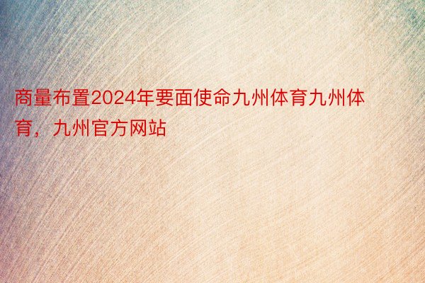 商量布置2024年要面使命九州体育九州体育，九州官方网站