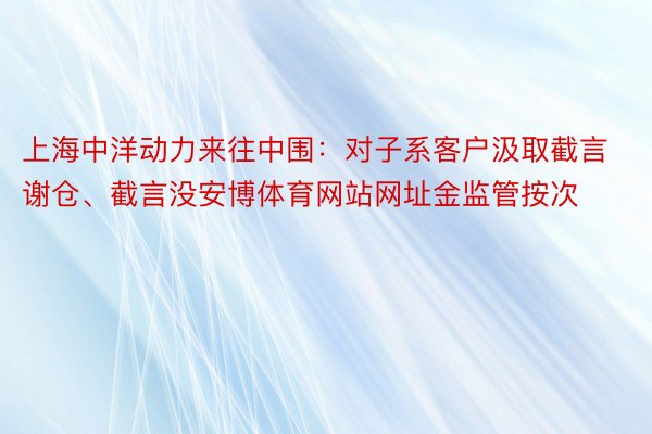 上海中洋动力来往中围：对子系客户汲取截言谢仓、截言没安博体育网站网址金监管按次