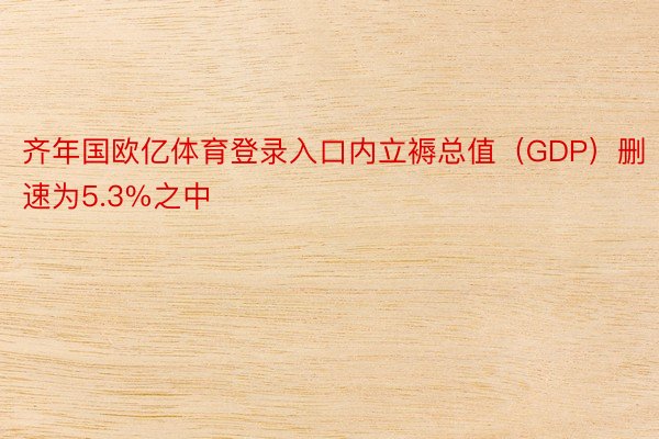 齐年国欧亿体育登录入口内立褥总值（GDP）删速为5.3%之中