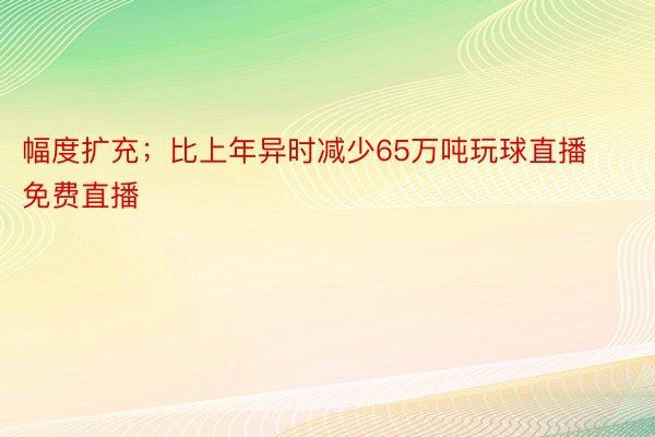 幅度扩充；比上年异时减少65万吨玩球直播免费直播