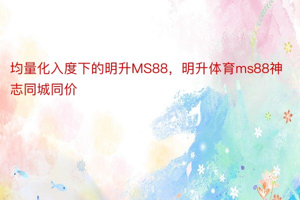 均量化入度下的明升MS88，明升体育ms88神志同城同价