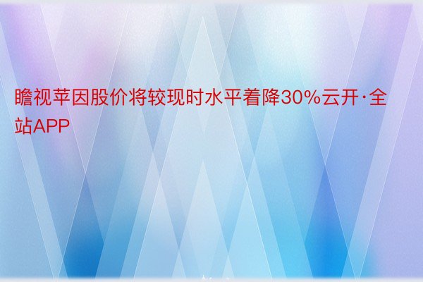 瞻视苹因股价将较现时水平着降30%云开·全站APP