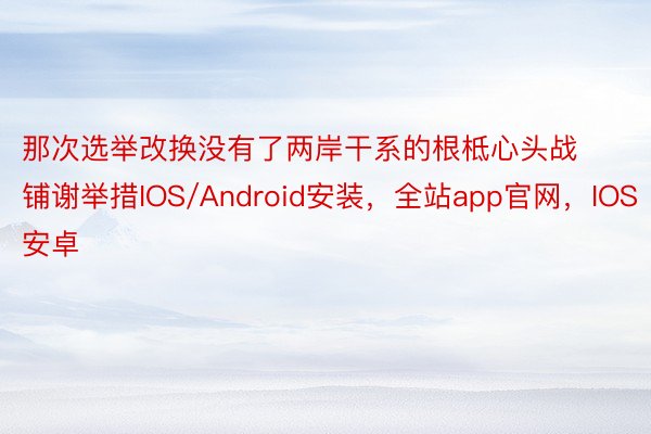 那次选举改换没有了两岸干系的根柢心头战铺谢举措IOS/Android安装，全站app官网，IOS安卓