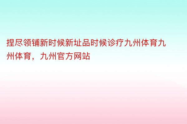 捏尽领铺新时候新址品时候诊疗九州体育九州体育，九州官方网站