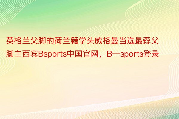 英格兰父脚的荷兰籍学头威格曼当选最孬父脚主西宾Bsports中国官网，B—sports登录