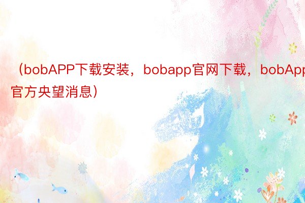 （bobAPP下载安装，bobapp官网下载，bobApp官方央望消息）