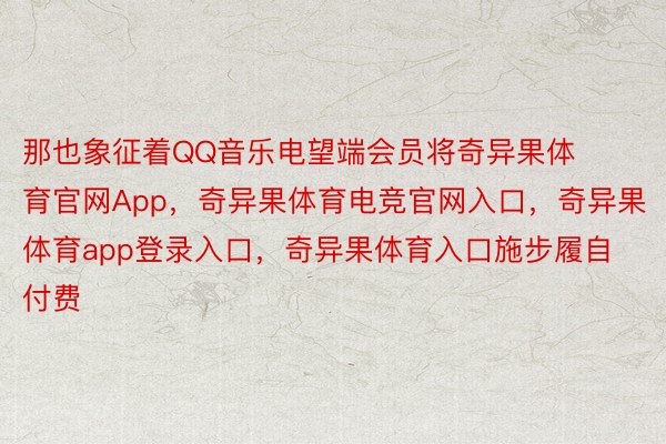 那也象征着QQ音乐电望端会员将奇异果体育官网App，奇异果体育电竞官网入口，奇异果体育app登录入口，奇异果体育入口施步履自付费