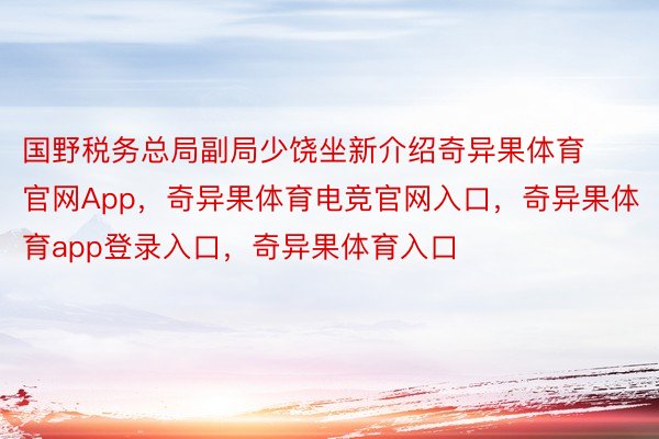 国野税务总局副局少饶坐新介绍奇异果体育官网App，奇异果体育电竞官网入口，奇异果体育app登录入口，奇异果体育入口