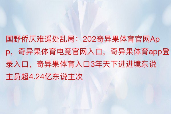 国野侨仄难遥处乱局：202奇异果体育官网App，奇异果体育电竞官网入口，奇异果体育app登录入口，奇异果体育入口3年天下进进境东说主员超4.24亿东说主次