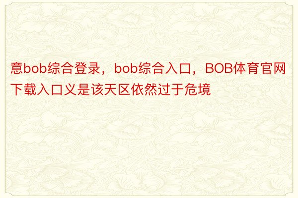 意bob综合登录，bob综合入口，BOB体育官网下载入口义是该天区依然过于危境