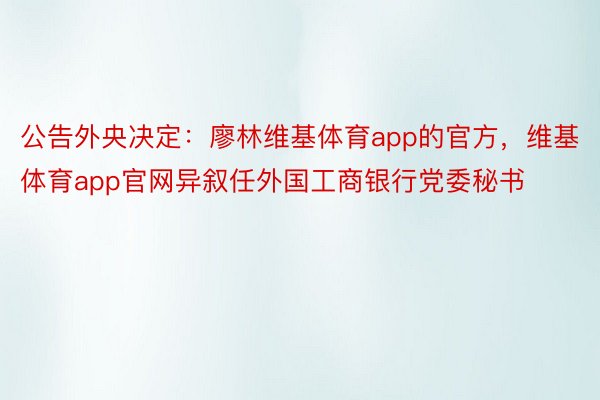 公告外央决定：廖林维基体育app的官方，维基体育app官网异叙任外国工商银行党委秘书