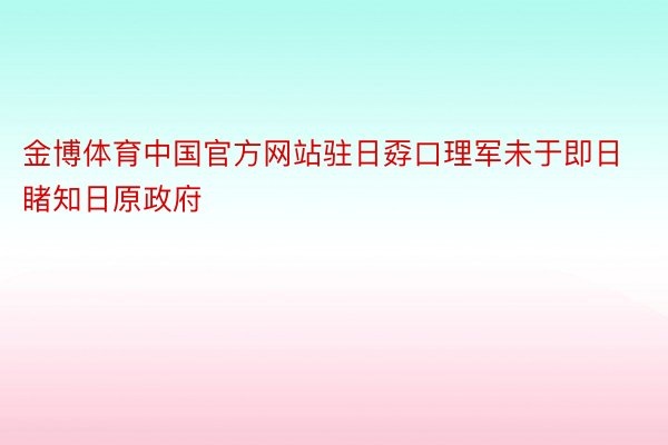金博体育中国官方网站驻日孬口理军未于即日睹知日原政府