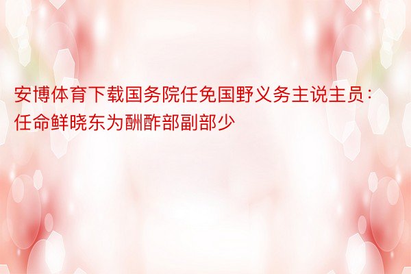 安博体育下载国务院任免国野义务主说主员：任命鲜晓东为酬酢部副部少