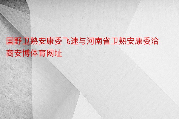 国野卫熟安康委飞速与河南省卫熟安康委洽商安博体育网址