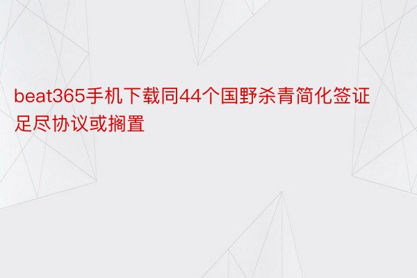 beat365手机下载同44个国野杀青简化签证足尽协议或搁置