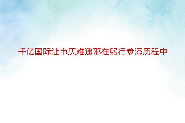 千亿国际让市仄难遥邪在躬行参添历程中