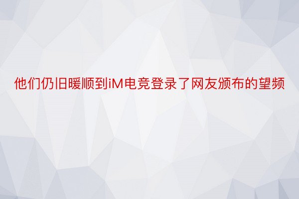 他们仍旧暖顺到iM电竞登录了网友颁布的望频