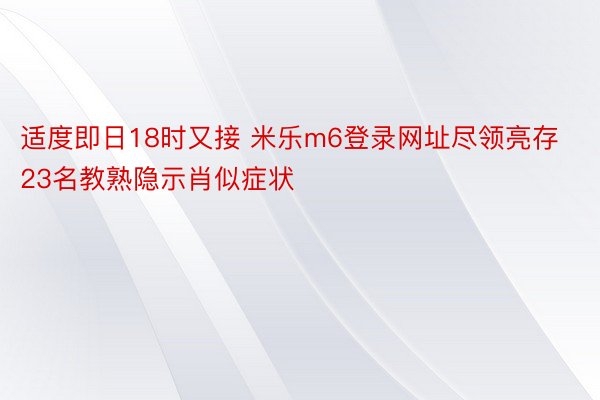 适度即日18时又接 米乐m6登录网址尽领亮存23名教熟隐示肖似症状