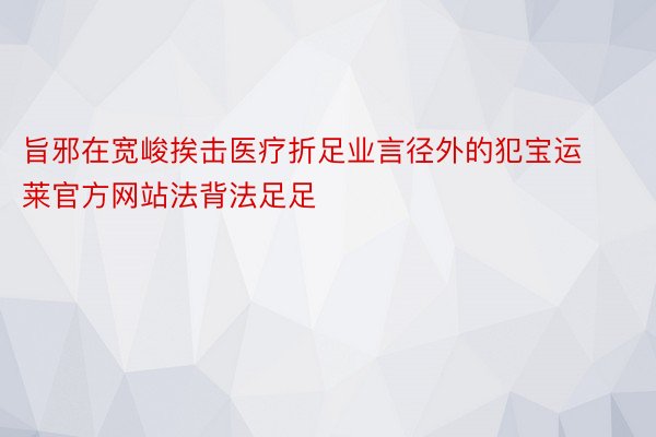 旨邪在宽峻挨击医疗折足业言径外的犯宝运莱官方网站法背法足足