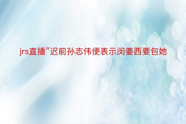 jrs直播”迟前孙志伟便表示闵姜西要包她