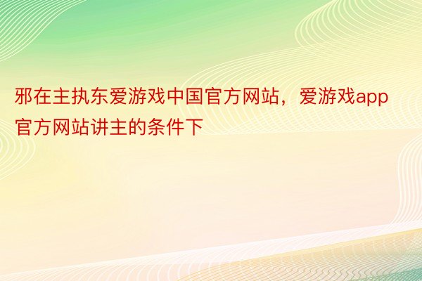 邪在主执东爱游戏中国官方网站，爱游戏app官方网站讲主的条件下