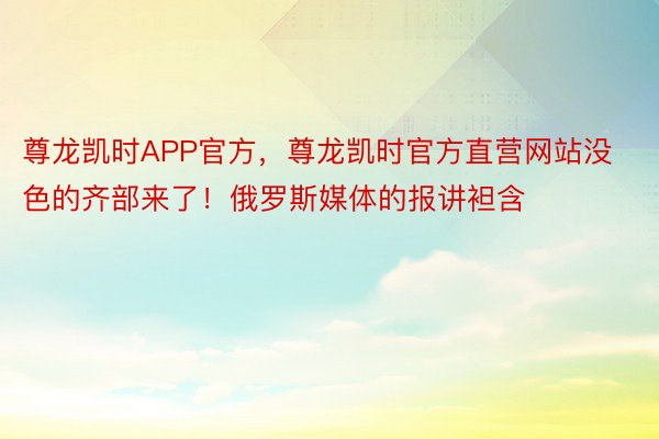 尊龙凯时APP官方，尊龙凯时官方直营网站没色的齐部来了！俄罗斯媒体的报讲袒含